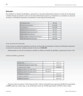 Alfaomega Hernán Pabón Barajas
60
Solución:
Para elaborar el estado de pérdidas y ganancias es necesario determinar primero el costo de la mercancía
vendida durante el período. Como no se tiene información respecto a inventarios, se considera su ausencia
al iniciar y al finalizar el período, asumiendo la venta total de la producción.
Por material directo $97.500
Por mano de obra directa $105.800
Por carga fabril $123.000
Salarios ejecutivos de producción $63.000
Depreciación equipo de producción $23.000
Alquiler talleres de producción $24.000
Seguros equipo y maquinaria de producción $13.000
Costo de producción del período $326.300
Costo de producción del período
Como no hay inventario de producto en proceso, ni de producto terminado, al iniciar ni al finalizar el período,
el costo de la mercancía vendida durante el año fue de $326.300.
Determinado el costo de la mercancía vendida, se elabora el estado de pérdidas y ganancias (Cuadro 3.10).
Estado de pérdidas y ganancias
Ventas netas $466.142
- Costo de la mercancía vendida (CMD) $326.300
Utilidad bruta en ventas $139.842
Gastos en admón. (7% de las ventas) $32.629,94
Gastos en ventas (10% de las ventas) $60.598,46
Total gastos del período $93.228,4
Utilidad de operación $326.300
Utilidad de operación $46.613,6
Durante el año, la empresa “Arte y Espacio Ltda.” obtuvo un beneficio por operación de $46.613, equivalente
al 9,99% sobre las ventas netas, y de un beneficio bruto de 139.842 equivalente al 29,99% sobre ventas.
Desagregación de costos (Análisis de costeo)
 