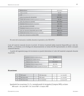 AlfaomegaFundamentos de costos
63
Material directo $10.345,8
+ Mano de obra $6.860
+ CIF $3.555
Costos de producción del período $20.760,8
+ Costo del inventario inicial de producto en proceso $6.780
Costo de producto en proceso $27.540,8
- Inventario final de producto en proceso ($5.420)
Costo de producto terminado $22.120,8
+ Inventario inicial de producto terminado $4.157
Costo de mercancía disponible para la venta $26.277,8
- Costo del inventario final de producto terminado ($2.580)
Costo de la mercancía vendida (CMD) $23.697,8
El costo de la mercancía vendida durante el período es de: $23.697,8.
Costo del material comprado durante el período: Al iniciar el período había material disponible por valor de:
$4.560, y al finalizar, en la bodega de almacenamiento se tenían $2.100 representados en dicho concepto
(material directo).
A partir del siguiente juego de inventarios se puede determinar el valor del material comprado durante
el período.
1. MD usado = MD disponible - Inv. final MD
2. MD disponible = MD usado + Inv. final MD
3. MD disponible = Inv. inicial MD + Compras MD
Inventario inicial de material directo $4.560
+ Compras de material directo $-- -- --
= Material directo disponible $12.445,8
- Inventario final de material directo ($2.100)
= Material directo usado o puesto en proceso $10.345,8
Ecuaciones:
Igualando las ecuaciones 2 y 3, y reemplazando la incógnita (Compras MD), se tiene:
MD usado + Inv. final MD = Inv. inicial MD + Compras MD
Ejercicios de aplicación
 