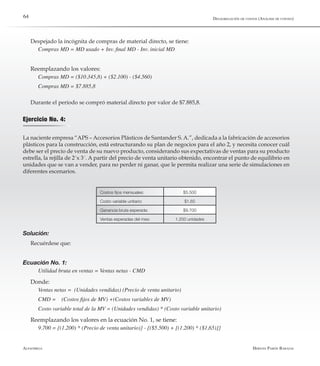 Alfaomega Hernán Pabón Barajas
64
Despejado la incógnita de compras de material directo, se tiene:
Compras MD = MD usado + Inv. final MD - Inv. inicial MD
Reemplazando los valores:
Compras MD = ($10.345,8) + ($2.100) - ($4.560)
Compras MD = $7.885,8
Durante el período se compró material directo por valor de $7.885,8.
Ejercicio No. 4:
La naciente empresa “APS – Accesorios Plásticos de Santander S. A.”, dedicada a la fabricación de accesorios
plásticos para la construcción, está estructurando su plan de negocios para el año 2, y necesita conocer cuál
debe ser el precio de venta de su nuevo producto, considerando sus expectativas de ventas para su producto
estrella, la rejilla de 2´x 3´. A partir del precio de venta unitario obtenido, encontrar el punto de equilibrio en
unidades que se van a vender, para no perder ni ganar, que le permita realizar una serie de simulaciones en
diferentes escenarios.
Costos fijos mensuales: $5.500
Costo variable unitario: $1,65
Ganancia bruta esperada: $9.700
Ventas esperadas del mes: 1.200 unidades
Solución:
Recuérdese que:
Ecuación No. 1:
Utilidad bruta en ventas = Ventas netas - CMD
Donde:
Ventas netas = (Unidades vendidas) (Precio de venta unitario)
CMD = 	 (Costos fijos de MV) +(Costos variables de MV)
Costo variable total de la MV = (Unidades vendidas) * (Costo variable unitario)
Reemplazando los valores en la ecuación No. 1, se tiene:
9.700 = {(1.200) * (Precio de venta unitario)} - {($5.500) + [(1.200) * ($1,65)]}
Desagregación de costos (Análisis de costeo)
 