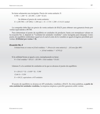 AlfaomegaFundamentos de costos
65
Se tiene solamente una incógnita: Precio de venta unitario: X
9.700 = 1.200 * X - ($5.500 + 1.200 * $1,65)
	 Se obtiene el precio de venta unitario:
X = [($9.700) + ($7.480)] / 1.200 und. = X = 1.718 / 1.200 = $ 14,31/ unidad
La compañía debe fijar un precio de venta unitario de $14,31 para obtener una ganancia bruta por
ventas equivalente a $9.700.
Para determinar el punto de equilibrio en unidades de producto, basta con reemplazar valores en
la ecuación No. 2, dejando la “Cantidad de unidades vendidas” como incógnita para despejar. Como
punto de equilibrio entiéndase aquel en el cual el costo de lo vendido es igual al ingreso percibido por
ventas: (Utilidad por ventas = 0).
Ecuación No. 2
Utilidad bruta en ventas = {(Und vendidas)  *  (Precio de venta unitario)}  -  {(Costos fijos MV)
	 	 	 	 	 +  [(Und vendidas)  *  (CVU)]}
Si la utilidad bruta es igual a cero, reemplazando se tiene:
0 = Und vendidas * $14,31 – ($5.500 + Und vendidas * $1,65)
Llámese X a la cantidad de unidades en la que se alcanza el punto de equilibrio:
0 = ($14,31 * X) - (1.650 * X) - 5.500
12,66 X = 5.550
X = 434.21, equivalente a 435 unidades
El punto de equilibrio se alcanza en 435 unidades, vendidas a $14,31. En otras palabras, a partir de
esta cantidad de unidades vendidas, la empresa empieza a percibir ganancia sobre ventas.
Ejercicios de aplicación
 