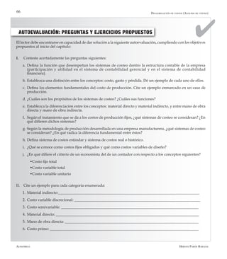 Alfaomega Hernán Pabón Barajas
66
El lector debe encontrarse en capacidad de dar solución a la siguiente autoevaluación, cumpliendo con los objetivos
propuestos al inicio del capítulo:
I. 	 Conteste acertadamente las preguntas siguientes:
a.	Defina la función que desempeñan los sistemas de costeo dentro la estructura contable de la empresa
(participación y utilidad en el sistema de contabilidad gerencial y en el sistema de contabilidad
financiera).
b.	Establezca una distinción entre los conceptos: costo, gasto y pérdida. Dé un ejemplo de cada uno de ellos.
c.	 Defina los elementos fundamentales del costo de producción. Cite un ejemplo enmarcado en un caso de
producción.
d.	¿Cuáles son los propósitos de los sistemas de costeo? ¿Cuáles sus funciones?
e.	 Establezca la diferenciación entre los conceptos: material directo y material indirecto, y entre mano de obra
directa y mano de obra indirecta.
f.	 Según el tratamiento que se da a los costos de producción fijos, ¿qué sistemas de costeo se consideran? ¿En
qué difieren dichos sistemas?
g.	Según la metodología de producción desarrollada en una empresa manufacturera, ¿qué sistemas de costeo
se consideran? ¿En qué radica la diferencia fundamental entre éstos?
h.	Defina sistema de costos estándar y sistema de costos real o histórico.
i.	 ¿Qué se conoce como costos fijos obligados y qué como costos variables de diseño?
j.	 ¿En qué difiere el criterio de un economista del de un contador con respecto a los conceptos siguientes?
­	 wCosto fijo total
­	 wCosto variable total
­	 wCosto variable unitario
II. 	 Cite un ejemplo para cada categoría enumerada:
1.	Material indirecto:__________________________________________________________________________
2.	Costo variable discrecional: __________________________________________________________________
3.	Costo semivariable: ________________________________________________________________________
4.	Material directo: ___________________________________________________________________________
5.	Mano de obra directa: ______________________________________________________________________
6.	Costo primo: ______________________________________________________________________________
AUTOEVALUACIÓN: PREGUNTAS Y EJERCICIOS PROPUESTOS
Desagregación de costos (Análisis de costeo)
 