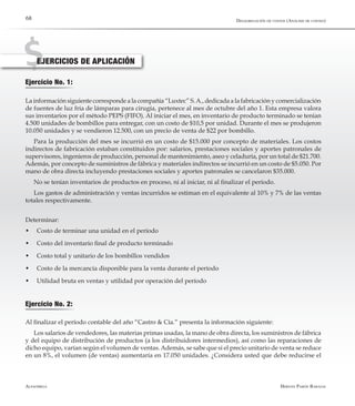 Alfaomega Hernán Pabón Barajas
68
EJERCICIOS DE APLICACIÓN
Ejercicio No. 1:
La información siguiente corresponde a la compañía “Luxtec” S.A., dedicada a la fabricación y comercialización
de fuentes de luz fría de lámparas para cirugía, pertenece al mes de octubre del año 1. Esta empresa valora
sus inventarios por el método PEPS (FIFO). Al iniciar el mes, en inventario de producto terminado se tenían
4.500 unidades de bombillos para entregar, con un costo de $10,5 por unidad. Durante el mes se produjeron
10.050 unidades y se vendieron 12.500, con un precio de venta de $22 por bombillo.
Para la producción del mes se incurrió en un costo de $15.000 por concepto de materiales. Los costos
indirectos de fabricación estaban constituidos por: salarios, prestaciones sociales y aportes patronales de
supervisores, ingenieros de producción, personal de mantenimiento, aseo y celaduría, por un total de $21.700.
Además, por concepto de suministros de fábrica y materiales indirectos se incurrió en un costo de $5.050. Por
mano de obra directa incluyendo prestaciones sociales y aportes patronales se cancelaron $35.000.
No se tenían inventarios de productos en proceso, ni al iniciar, ni al finalizar el período.
Los gastos de administración y ventas incurridos se estiman en el equivalente al 10% y 7% de las ventas
totales respectivamente.
Determinar:
­w	 Costo de terminar una unidad en el período
­w	 Costo del inventario final de producto terminado
­w	 Costo total y unitario de los bombillos vendidos
­w	 Costo de la mercancía disponible para la venta durante el período
­w	 Utilidad bruta en ventas y utilidad por operación del período
Ejercicio No. 2:
Al finalizar el período contable del año “Castro & Cía.” presenta la información siguiente:
Los salarios de vendedores, las materias primas usadas, la mano de obra directa, los suministros de fábrica
y del equipo de distribución de productos (a los distribuidores intermedios), así como las reparaciones de
dicho equipo, varían según el volumen de ventas.Además, se sabe que si el precio unitario de venta se reduce
en un 8%, el volumen (de ventas) aumentaría en 17.050 unidades. ¿Considera usted que debe reducirse el
Desagregación de costos (Análisis de costeo)
 