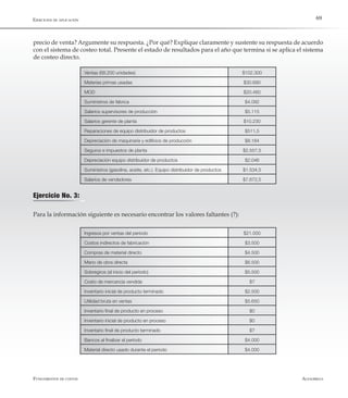 AlfaomegaFundamentos de costos
69
Ejercicio No. 3:
Para la información siguiente es necesario encontrar los valores faltantes (?):
Ventas (68.200 unidades) $102.300
Materias primas usadas $30.690
MOD $20.460
Suministros de fábrica $4.092
Salarios supervisores de producción $5.115
Salarios gerente de planta $10.230
Reparaciones de equipo distribuidor de productos $511,5
Depreciación de maquinaría y edificios de producción $8.184
Seguros e impuestos de planta $2.557,5
Depreciación equipo distribuidor de productos $2.046
Suministros (gasolina, aceite, etc.). Equipo distribuidor de productos $1.534,5
Salarios de vendedores $7.672,5
Ingresos por ventas del período $21.000
Costos indirectos de fabricación $3.500
Compras de material directo $4.500
Mano de obra directa $6.500
Sobregiros (al inicio del período) $5.500
Costo de mercancía vendida $?
Inventario inicial de producto terminado $2.500
Utilidad bruta en ventas $5.650
Inventario final de producto en proceso $0
Inventario inicial de producto en proceso $0
Inventario final de producto terminado $?
Bancos al finalizar el período $4.000
Material directo usado durante el período $4.000
precio de venta? Argumente su respuesta. ¿Por qué? Explique claramente y sustente su respuesta de acuerdo
con el sistema de costeo total. Presente el estado de resultados para el año que termina si se aplica el sistema
de costeo directo.
Ejercicios de aplicación
 