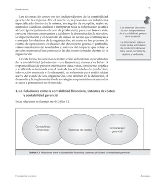 AlfaomegaFundamentos de costos
7
Los sistemas de costeo
no son independientes
de la contabilidad general
de la empresa.
La información sobre el
costo de las actividades
de producción debe ser
clara, veraz, consistente,
objetiva y verificable.
Los sistemas de costeo no son independientes de la contabilidad
general de la empresa. Por el contrario, representan un subsistema
especializado dentro de la misma, encargado de recopilar, registrar,
acumular, clasificar, analizar e interpretar toda la información relativa
al costo (principalmente el costo de producción), para, con base en ésta,
preparar informes consecuentes y válidos en la determinación, la selección,
la implementación y el desarrollo de cursos de acción que contribuyan a
conseguir los objetivos de la organización, así como en los procesos de
control de operaciones, evaluación del desempeño general y particular,
retroalimentación de resultados y análisis del impacto que sobre la
gestión empresarial han provocado las decisiones tomadas dentro de la
organización.
De esta forma, los sistemas de costeo, como subsistemas especializados
de la contabilidad (administrativa o financiera), tienen a su haber la
responsabilidad de proveer información clara, veraz, consistente, objetiva
y verificable relacionada con el costo de las actividades de producción;
información necesaria y fundamental, no solamente para emitir juicios
acerca del estado de una organización, sino también en la definición, el
desarrollo y la implementación de estrategias empresariales encaminadas
a crecer y permanecer en el mercado.
1.1.1 Relaciones entre la contabilidad financiera, sistemas de costeo 		
y contabilidad gerencial
Estas relaciones se ilustran en el Gráfico 1.1.
Contabilidad
financiera Sistemas de costeo
Contabilidad
gerencial
Gráfico 1.1 Relaciones entre la contabilidad financiera, sistemas de costeo y contabilidad gerencial
Generalidades
 