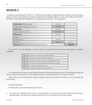 Alfaomega Hernán Pabón Barajas
70
Ejercicio No. 4:
La empresa manufacturera “Cetsa S.A.” fabrica un solo producto. Según estudios realizados, se estima que al
finalizar el año 2 de existencia el índice de utilidad neta (utilidad sobre las ventas netas) debe ser del 10,2%.
El estado condensado de resultados de la compañía, para el año 1, fue el siguiente:
Ventas totales (55.000 unidades) $247.500
- Devoluciones, bonificaciones y descuentos $ 4.950
Ventas netas $242.550
- Costo de mercancía vendida $169.785
Utilidad bruta $ 72.765
- Gastos
De administración $14.850
De ventas $37.125 $51.975
Utilidad neta (antes de la declaración del impuesto a la renta) $20.790
Para el año 2, en los ingresos y en los costos el comité de presupuesto ha estimado los cambios
siguientes:
40% de aumento en el número de unidades vendidas
30% de aumento en el costo unitario de materiales
22% de aumento en el costo de mano de obra directa por unidad
20% de aumento en los costos indirectos de fabricación unitarios
25% de aumento en los gastos de venta
12% de aumento en los gastos de administración
La composición del costo de una unidad de producto terminado durante el año 1, constituido por material
directo, mano de obra directa y CIF, estaba formada en la proporción de 3:2:1 respectivamente.
Para el año 2 no se tenía previsto realizar ningún cambio en la política de crédito, ni en los métodos de
producción.
Se pide determinar:
El nuevo precio de venta unitario para el año 2.
a.	 El estado de resultados para el año 2, considerando que se mantuvo la proporción de descuentos,
bonificaciones y devoluciones del año anterior (año 1) en relación con las ventas totales.
Desagregación de costos (Análisis de costeo)
 