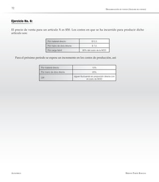 Alfaomega Hernán Pabón Barajas
72
Ejercicio No. 6:
El precio de venta para un artículo X es $50. Los costos en que se ha incurrido para producir dicho
artículo son:
Por material directo: $12,5
Por mano de obra directa: $ 7,5
Por carga fabril: 90% del costo de la MOD
Para el próximo período se espera un incremento en los costos de producción, así:
Por material directo 10%
Por mano de obra directa 20%
CIF:
siguen fluctuando en proporción directa con
el costo de MOD
Desagregación de costos (Análisis de costeo)
 