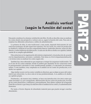 AlfaomegaFundamentos de costos
73
Análisis vertical
(según la función del costo)
Esta parte constituye la columna vertebral de este libro. En ella se describe cómo se analizan
los costos desde una perspectiva vertical, esto es, según la función del costo. Para esto se
emplean las diferentes estructuras y estilos de administración.
La primera de ellas, la más tradicional y más usada, depende básicamente de una
estructura jerárquica de jefe-supervisor-operario. Por esa razón, los costos de producción
se clasifican y analizan en sus tres componentes básicos: materiales directos, mano de obra
directa y costos indirectos de fabricación.Acada uno de ellos se dedica un capítulo, habida
cuenta de su amplia aplicabilidad.
Otra estructura es la organización del entorno empresarial y de producción de acuerdo
con los departamentos, secciones o unidades. Este tema es el de la departamentalización
y la forma como se analizan los costos según esto.
También hay otras alternativas que empiezan a romper los esquemas tradicionales. Tal
es el caso de los costos estándar, donde el análisis gira alrededor de las variaciones entre
lo presupuestado (calculado lo más científicamente posible) y lo ejecutado (en términos
reales). A esta temática, muy empleada en el análisis de los costos de producción, se le
dedica un capítulo.
Algo similar ocurre con los costos variables (o directos), que se alejan un poco del costeo
total (o por absorción). La clave está en la tasa predeterminada. A su análisis se le dedica
un capítulo propio.
Finalmente, y de manera muy sintética, se hace una introducción a los otros costos que
están asociados a (y por consiguiente, diferenciados de) los costos de producción. Se trata
de los costos financieros y tributarios, principalmente. Este último capítulo de la Segunda
Parte lleva al lector a que intuya la relación entre el análisis de los costos y la administración
financiera.
Por tanto, el lector dispone de abundante material para que pueda recoger cosechas
abundantes.
 