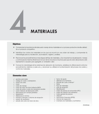Elementos clave
v	Comprender la importancia del adecuado manejo de los materiales en un proceso productivo de alta calidad,
de un producto competitivo.
v	Identificar los costos de materiales en los que se incurrió en una orden de trabajo, y comprender la
metodología para su recolección, acumulación, registro y análisis.
v	Reconocer los procedimientos en las etapas del flujo de materiales, y los mecanismos de planeación, manejo
y control para la máxima eficiencia en el uso de los recursos e insumos para que el costo del producto sólo
represente lo causado para agregarle un verdadero valor.
v	Conocer la metodología de los sistemas de valoración de inventarios, establecer la diferenciación entre los
procedimientos relativos a cada uno, y reconocer su utilidad en la dinamización del proceso de costeo y
control de materiales.
Objetivos
4	 aportes patronales
4	 castigo en costo o sobreprecio
4	 centro de costo
4	 costo
4	 costo de manejo
4	 costo de mano de obra indirecta (MOI)
4	 costo de venta o costo de mercancía vendida
4	 costo indirecto de fabricación (CIF)
4	 descuentos por compra perdidos
4	 desperdicio
4	 diferencia en nómina
4	 entrada a almacén o informe de recepción
4	 estado de resultados
4	 estudio del costo de mano de obra
4	 factor de ajuste
4	 faltantes en inventarios
4	 filosofía del “justo a tiempo”
4	 fletes
4	 flujo de materiales
4	 guía de recepción
4	 identificación
4	 índice de precios al consumidor (IPC)
4	 índice de rotación de inventarios
4	 índice general de precios
4	 inflación
4	 información financiera (IFRS)
4	 informe de inspección
4	 inventario de materiales y suministros
MATERIALES
(Continúa)
 
