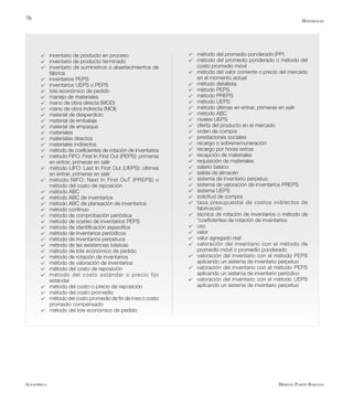 Alfaomega Hernán Pabón Barajas
76
4	 inventario de producto en proceso
4	 inventario de producto terminado
4	 inventario de suministros o abastecimientos de
fábrica
4	 inventarios PEPS
4	 inventarios UEPS o PEPS
4	 lote económico de pedido
4	 manejo de materiales
4	 mano de obra directa (MOD)
4	 mano de obra indirecta (MOI)
4	 material de desperdicio
4	 material de embalaje
4	 material de empaque
4	 materiales
4	 materiales directos
4	 materiales indirectos
4	 método de coeficientes de rotación de inventarios
4	 método FIFO: First In First Out (PEPS): primeras
en entrar, primeras en salir
4	 método LIFO: Last In First Out (UEPS): últimas
en entrar, primeras en salir
4	 método NIFO: Next In First OuT (PREPS) o
método del costo de reposición
4	 método ABC
4	 método ABC de inventarios
4	 método ABC de planeación de inventarios
4	 método continuo
4	 método de comprobación periódica
4	 método de costeo de inventarios PEPS
4	 método de identificación específica
4	 método de inventarios periódicos
4	 método de inventarios perpetuos
4	 método de las existencias básicas
4	 método de lote económico de pedido
4	 método de rotación de inventarios
4	 método de valoración de inventarios
4	 método del costo de reposición
4	 método del costo estándar o precio fijo
estándar
4	 método del costo o precio de reposición
4	 método del costo promedio
4	 método del costo promedio de fin de mes o costo
promedio compensado
4	 método del lote económico de pedido
4	 método del promedio ponderado (PP)
4	 método del promedio ponderado o método del
costo promedio móvil
4	 método del valor corriente o precio del mercado
en el momento actual
4	 método detallista
4	 método PEPS
4	 método PREPS
4	 método UEPS
4	 método últimas en entrar, primeras en salir
4	 método ABC
4	 niveles UEPS
4	 oferta del producto en el mercado
4	 orden de compra
4	 prestaciones sociales
4	 recargo o sobrerremuneración
4	 recargo por horas extras
4	 recepción de materiales
4	 requisición de materiales
4	 salario básico
4	 salida de almacén
4	 sistema de inventario perpetuo
4	 sistema de valoración de inventarios PREPS
4	 sistema UEPS
4	 solicitud de compra
4	 tasa presupuestal de costos indirectos de
fabricación
4	 técnica de rotación de inventarios o método de
“coeficientes de rotación de inventarios
4	 uso
4	 valor
4	 valor agregado real
4	 valoración del inventario con el método de
promedio móvil o promedio ponderado
4	 valoración del inventario con el método PEPS
aplicando un sistema de inventario perpetuo
4	 valoración del inventario con el método PEPS
aplicando un sistema de inventario periódico
4	 valoración del inventario con el método UEPS
aplicando un sistema de inventario perpetuo
Materiales
 