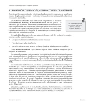 AlfaomegaFundamentos de costos
77
4.1 PLANEACIÓN, CLASIFICACIÓN, COSTEO Y CONTROL DE MATERIALES
A continuación se presentan los principales fundamentos involucrados en un eficiente
proceso de planeación, control y costeo del primer elemento fundamental del costo de
producción: materiales.
Los materiales utilizados en la fabricación del producto se clasifican
como materiales directos y materiales indirectos. En el Capítulo 3 se
conceptuó que el material directo es el primer elemento fundamental del
costo de producción, en razón a que constituye la base de la elaboración
y la transformación del producto, justificación suficiente para dedicar un
capítulo completo del texto, al estudio de las técnicas que permitan el mejor
manejo de este importante renglón.
Los materiales directos son los que realmente forman parte del producto terminado y
cumplen con las características de:
w	 Identificación: fácilmente identificables con el producto
w	 Valor: tienen un valor significativo
w	 Uso: relevante y su costo se carga en forma directa al trabajo en que se emplean.
Como materiales directos, cuyo costo se carga en forma directa al trabajo en que se
emplean, se consideran.
Los materiales que pese a intervenir en el proceso de fabricación del producto, formando
parte integral del mismo, o simplemente como suministro del proceso, pero no cumplen con
las características de identificación, uso y valor, referidas antes, se consideran indirectos,
y a medida que se causan se van cargando a la cuenta de costos indirectos de fabricación
(CIF).
Los suministros de fabricación, de oficina (administración) y de ventas son tipos de
materiales que a veces se incluyen bajo la descripción general de “almacén”, ya que todos
están combinados y administrados con frecuencia por una sola función de almacenaje
dentro de la organización. Cuando se sigue este procedimiento, generalmente se hace un
inventario inicial de los materiales, se cargan al almacén cuando se adquieren, y luego,
conforme se van usando, se cargan a las cuentas de costos (cuando son requeridos para
el desarrollo del proceso productivo como tal), o a las cuentas de gastos del período
(suministros de oficina y de ventas). Cuando se consumen, los suministros de fabricación
se cargan a costos generales de fabricación, que es un costo inventariable. Los suministros
de oficina y de ventas se cargan a gastos generales administrativos y de ventas, como
gastos del período.
Una adecuada planeación de los materiales, así como el establecimiento de mecanismos
de control eficientes en el manejo, uso y almacenamiento de los mismos, se convierte en
factor fundamental en la consecución de un adecuado manejo de los mismos.
Los materiales directos
son los que realmente
forman parte del
producto terminado.
Planeación, clasificación, costeo y control de materiales
 