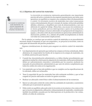 Alfaomega Hernán Pabón Barajas
78
4.1.1 Objetivos del control de materiales
La inversión en existencias representa generalmente una importante
porción del activo corriente de una empresa manufacturera; por tanto, para
garantizar un equilibrio se requiere una cuidadosa labor de planeamiento
y control. Un inventario excesivo de materiales trae como consecuencia
costos extremadamente altos por concepto de manejo, incluyendo pérdidas
debidas a deterioro, y despilfarro por costo de almacenamiento, y por uso
deficiente de capital de trabajo. Ahora bien, una escasez de existencias no
es menos perjudicial, provoca interrupciones o paros en la producción,
consumo de tiempo y recursos adicionales en la preparación de máquinas y
equipo, y elevados costos de procesamiento en operaciones administrativas
(facturación, pedidos, etc.), además del posible incumplimiento al cliente
con todas las consecuentes implicaciones.
Por lo anterior, se concluye que un estricto control de materiales es un procedimiento
necesario desde el momento en que son requeridos y se proyecta la inversión, como en
cada parte del desarrollo del proceso productivo.
Algunas consideraciones de interés para asegurar un estricto control de materiales
son:
w	 Los departamentos de operación que realizan las compras en forma centralizada, deben
abstenerse de comprometer los fondos de la empresa en la compra de materiales, sin
la debida autorización para hacerlo.
w	 Cuando hay descentralización administrativa, se deben diseñar procedimientos que
garanticen unidad de criterio para la adquisición de materiales; dichos procedimientos
deben ser suficientemente conocidos y entendidos por los usuarios, mediante los
manuales de procedimientos administrativos que sean de estricto cumplimiento por
todos los centros de costos en la organización.
w	 Los materiales que no han sido pedidos o que no cumplen con las especificaciones de
lo solicitado, deben ser rechazados.
w	 Tener la seguridad de que los materiales han sido realmente recibidos y que se han
cargado los precios adecuados en todos los gastos ocurridos.
w	 Realizar un adecuado control físico sobre el almacenamiento de las existencias.
w	 Ejercer un adecuado control de costos sobre las cantidades de materiales y suministros
utilizados por el personal de operación.
w	 Debe existir un equilibrio adecuado entre la inversión en inventarios y los costos en los
que se incurre en adquisición, utilización y almacenamiento de materiales, considerando
también las pérdidas causadas por las interrupciones en la producción o las ventas,
debido a la falta de existencias.
La inversión en existencias
suele representar una
porción importante del
activo corriente de una
empresa manufacturera.
Materiales
 