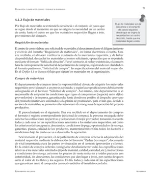 AlfaomegaFundamentos de costos
79
4.1.2 Flujo de materiales
Por flujo de materiales se entiende la secuencia o el conjunto de pasos que
se sigue desde el momento en que se origina la necesidad en un centro
de costo, hasta el punto en que los materiales requeridos llegan a éste,
provenientes del almacén.
Requisición de materiales
Elcentrodecostoelaboraunasolicituddematerialesalalmacénmedianteeldiligenciamiento
y el envío del formato “Requisición de materiales”, en forma electrónica o escrita. Una
vez recibido, el almacén verifica la existencia de la mercancía requerida, y de haber
disponibilidad, despacha los materiales al centro solicitante, operación que es soportada
mediante el formato “Salida de almacén”. Por el contrario, si no hay existencias, el almacén
hace la correspondiente solicitud al departamento de compras, registrando con claridad en
el formato pertinente, “Solicitud de compra”, las especificaciones del material requerido.
En el Grafico 4.1 se ilustra el flujo que siguen los materiales en la organización.
Compra de materiales
El departamento de compras tiene la responsabilidad directa de adquirir los materiales
requeridos por el almacén a un precio adecuado, y según las especificaciones debidamente
consignadas en el formato “Solicitud de compra”. Así mismo, este departamento es el
responsable de estipular las condiciones que rigen el compromiso (negocio) entre el(los)
proveedor(es) y la empresa, garantizando, hasta donde sea posible, el despacho oportuno
del producto (materiales solicitados) a la planta de producción, para evitar que, debido a
escasez de materiales, se presenten alteraciones en el cronograma de operación del proceso
productivo.
El procedimiento es el siguiente: Una vez recibido en el departamento de compras
el formato o registro correspondiente (solicitud de compra), la persona encargada debe
solicitar las cotizaciones respectivas y seleccionar el mejor proveedor, tomando en cuenta
todas y cada una de las especificaciones referentes a los materiales requeridos, así como
los criterios relativos a precio, descuentos, condiciones de pago, oportunidad en la entrega,
garantías, plazos, calidad de los productos, mantenimiento; en fin, todos los factores o
condiciones bajo las cuales se va a desarrollar la operación.
Seleccionado el proveedor, el departamento de compras ordena la adquisición del
material requerido mediante la elaboración del formato “Orden de compra”, documento
de vital importancia para las partes involucradas en el contrato (proveedor y cliente).
En la orden de compra deberán consignarse detalladamente todas las especificaciones
relativas a los materiales solicitados (tipo de material, calidad, cantidad, etc.), instrucciones
y condiciones de entrega, así como los precios de venta unitarios y totales pactados con
anterioridad, los descuentos, las condiciones que dan lugar a éstos, por cuenta de quien
corre el valor de los fletes y los seguros. En fin, todas y cada una de las especificaciones
que garanticen tanto al comprador como al vendedor el beneficio acordado.
Flujo de materiales son la
secuencia o el conjunto
de pasos seguidos
desde que se origina la
necesidad en un centro
de costo, hasta que los
materiales llegan a éste.
Planeación, clasificación, costeo y control de materiales
 