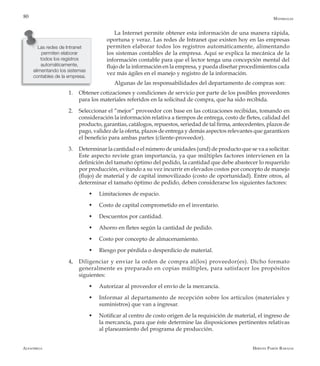 Alfaomega Hernán Pabón Barajas
80
La Internet permite obtener esta información de una manera rápida,
oportuna y veraz. Las redes de Intranet que existen hoy en las empresas
permiten elaborar todos los registros automáticamente, alimentando
los sistemas contables de la empresa. Aquí se explica la mecánica de la
información contable para que el lector tenga una concepción mental del
flujo de la información en la empresa, y pueda diseñar procedimientos cada
vez más ágiles en el manejo y registro de la información.
Algunas de las responsabilidades del departamento de compras son:
1.	 Obtener cotizaciones y condiciones de servicio por parte de los posibles proveedores
para los materiales referidos en la solicitud de compra, que ha sido recibida.
2.	 Seleccionar el “mejor” proveedor con base en las cotizaciones recibidas, tomando en
consideración la información relativa a tiempos de entrega, costo de fletes, calidad del
producto, garantías, catálogos, repuestos, seriedad de tal firma, antecedentes, plazos de
pago, validez de la oferta, plazos de entrega y demás aspectos relevantes que garanticen
el beneficio para ambas partes (cliente-proveedor).
3.	 Determinar la cantidad o el número de unidades (und) de producto que se va a solicitar.
Este aspecto reviste gran importancia, ya que múltiples factores intervienen en la
definición del tamaño óptimo del pedido, la cantidad que debe abastecer lo requerido
por producción, evitando a su vez incurrir en elevados costos por concepto de manejo
(flujo) de material y de capital inmovilizado (costo de oportunidad). Entre otros, al
determinar el tamaño óptimo de pedido, deben considerarse los siguientes factores:
w	 Limitaciones de espacio.
w	 Costo de capital comprometido en el inventario.
w	 Descuentos por cantidad.
w	 Ahorro en fletes según la cantidad de pedido.
w	 Costo por concepto de almacenamiento.
w	 Riesgo por pérdida o desperdicio de material.
4,	 Diligenciar y enviar la orden de compra al(los) proveedor(es). Dicho formato
generalmente es preparado en copias múltiples, para satisfacer los propósitos
siguientes:
w	 Autorizar al proveedor el envío de la mercancía.
w	 Informar al departamento de recepción sobre los artículos (materiales y
suministros) que van a ingresar.
w	 Notificar al centro de costo origen de la requisición de material, el ingreso de
la mercancía, para que éste determine las disposiciones pertinentes relativas
al planeamiento del programa de producción.
Las redes de Intranet
permiten elaborar
todos los registros
automáticamente,
alimentando los sistemas
contables de la empresa.
Materiales
 