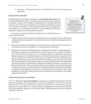 AlfaomegaFundamentos de costos
81
w	 Informar al departamento de contabilidad acerca del compromiso
adquirido.
Recepción de materiales
El departamento o la sección encargada de la recepción de materiales tienen
la responsabilidad de recibir y de inspeccionar la mercancía que ingresa a
la empresa, verificando su calidad y confrontando la cantidad solicitada
(con base en la información registrada en la copia de la orden de compra)
con la recibida. Así mismo, en dicho departamento deberán diligenciarse
los formatos con la información relativa a los procedimientos descritos:
recepción y despacho (al almacén) de mercancía.
En síntesis, el área de recepción de inspección de materiales tiene a su
cargo las funciones de:
1.	 Recibir e inspeccionar los artículos (calidad, peso, marca, tamaño, etc.) y confrontar la
cantidad según lo consignado en la orden de compra y la boleta de empaquetamiento
o embalaje.
2.	 Elaborar los informes pertinentes en caso de presentarse algún daño en la mercancía,
inconsistencia entre las cantidades, y/o devoluciones al proveedor.
3.	 Despachar la mercancía recibida al almacén, adjuntando el formato “Guía de recepción”,
en donde se registran las condiciones en las cuales ingresó y fue recibido el material.
Si los artículos tienen un alto costo o su manejo requiere un tratamiento especial, en
algunas empresas se acostumbra preparar un informe de inspección por separado, en el
que se consignan las condiciones en las cuales se recibió la mercancía. Del documento
guía de recepción, generalmente se preparan varias copias como mecanismo de control
interno de la empresa. Una de dichas copias es enviada al departamento de contabilidad
general en donde se confrontará la cantidad real recibida con el dato consignado en la
factura del proveedor. Otra es enviada al almacén para facilitarle a la persona encargada
la asignación del espacio adecuado para el almacenamiento del producto (material),
y consignar la información en el kárdex. Al departamento de compras se hace llegar
también una copia del formato para efectos de control del procedimiento de compra
(operación realizada).
Almacenamiento de los materiales
Una vez elaborada la guía de recepción, la mercancía es despachada al almacén; allí las
personas encargadas de recibirla deben verificar las cantidades y zonificar los artículos
(disponerlos en el lugar pertinente, según las condiciones de almacenamiento que
garanticen la conservación de su óptimo estado). Seguidamente se procederá a elaborar
los correspondientes registros en las tarjetas kárdex, diligenciando así mismo el formato
“Entrada a almacén”.
El departamento
encargado de la
recepción de materiales
es responsable de recibir
y de inspeccionar la
mercancía que ingresa a
la empresa
Planeación, clasificación, costeo y control de materiales
 