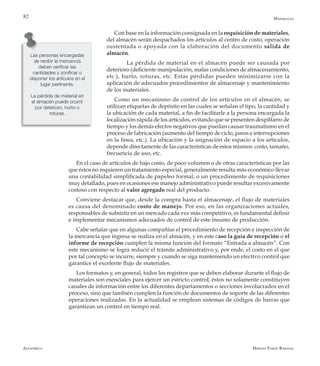Alfaomega Hernán Pabón Barajas
82
Con base en la información consignada en la requisición de materiales,
del almacén serán despachados los artículos al centro de costo, operación
sustentada o apoyada con la elaboración del documento salida de
almacén.
	 La pérdida de material en el almacén puede ser causada por
deterioro (deficiente manipulación, malas condiciones de almacenamiento,
etc.), hurto, roturas, etc. Estas pérdidas pueden minimizarse con la
aplicación de adecuados procedimientos de almacenaje y mantenimiento
de los materiales.
Como un mecanismo de control de los artículos en el almacén, se
utilizan etiquetas de depósito en las cuales se señalan el tipo, la cantidad y
la ubicación de cada material, a fin de facilitarle a la persona encargada la
localización rápida de los artículos, evitando que se presenten despilfarro de
tiempo y los demás efectos negativos que puedan causar traumatismo en el
proceso de fabricación (aumento del tiempo de ciclo, paros e interrupciones
en la línea, etc.). La ubicación y la asignación de espacio a los artículos,
depende directamente de las características de estos mismos: costo, tamaño,
frecuencia de uso, etc.
En el caso de artículos de bajo costo, de poco volumen o de otras características por las
que éstos no requieren un tratamiento especial, generalmente resulta más económico llevar
una contabilidad simplificada de papeleo formal, o un procedimiento de requisiciones
muy detallado, pues en ocasiones ese manejo administrativo puede resultar excesivamente
costoso con respecto al valor agregado real del producto.
Conviene destacar que, desde la compra hasta el almacenaje, el flujo de materiales
es causa del denominado costo de manejo. Por eso, en las organizaciones actuales,
responsables de subsistir en un mercado cada vez más competitivo, es fundamental definir
e implementar mecanismos adecuados de control de este insumo de producción.
Cabe señalar que en algunas compañías el procedimiento de recepción e inspección de
la mercancía que ingresa se realiza en el almacén, y en este caso la guía de recepción o el
informe de recepción cumplen la misma función del formato “Entrada a almacén”. Con
este mecanismo se logra reducir el trámite administrativo y, por ende, el costo en el que
por tal concepto se incurre, siempre y cuando se siga manteniendo un efectivo control que
garantice el excelente flujo de materiales.
Los formatos y, en general, todos los registros que se deben elaborar durante el flujo de
materiales son esenciales para ejercer un estricto control; éstos no solamente constituyen
canales de información entre los diferentes departamentos o secciones involucrados en el
proceso, sino que también cumplen la función de documentos de soporte de las diferentes
operaciones realizadas. En la actualidad se emplean sistemas de códigos de barras que
garantizan un control en tiempo real.
Las personas encargadas
de recibir la mercancía
deben verificar las
cantidades y zonificar o
disponer los artículos en el
lugar pertinente.
La pérdida de material en
el almacén puede ocurrir
por deterioro, hurto o
roturas.
Materiales
 