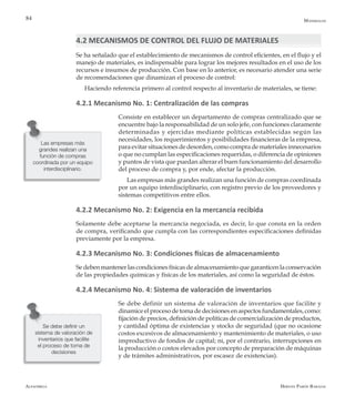 Alfaomega Hernán Pabón Barajas
84
Las empresas más
grandes realizan una
función de compras
coordinada por un equipo
interdisciplinario.
Materiales
4.2 MECANISMOS DE CONTROL DEL FLUJO DE MATERIALES
Se ha señalado que el establecimiento de mecanismos de control eficientes, en el flujo y el
manejo de materiales, es indispensable para lograr los mejores resultados en el uso de los
recursos e insumos de producción. Con base en lo anterior, es necesario atender una serie
de recomendaciones que dinamizan el proceso de control:
Haciendo referencia primero al control respecto al inventario de materiales, se tiene:
4.2.1 Mecanismo No. 1: Centralización de las compras
Consiste en establecer un departamento de compras centralizado que se
encuentre bajo la responsabilidad de un solo jefe, con funciones claramente
determinadas y ejercidas mediante políticas establecidas según las
necesidades, los requerimientos y posibilidades financieras de la empresa,
para evitar situaciones de desorden, como compra de materiales innecesarios
o que no cumplan las especificaciones requeridas, o diferencia de opiniones
y puntos de vista que puedan alterar el buen funcionamiento del desarrollo
del proceso de compra y, por ende, afectar la producción.
Las empresas más grandes realizan una función de compras coordinada
por un equipo interdisciplinario, con registro previo de los proveedores y
sistemas competitivos entre ellos.
4.2.2 Mecanismo No. 2: Exigencia en la mercancía recibida
Solamente debe aceptarse la mercancía negociada, es decir, lo que consta en la orden
de compra, verificando que cumpla con las correspondientes especificaciones definidas
previamente por la empresa.
4.2.3 Mecanismo No. 3: Condiciones físicas de almacenamiento
Se deben mantener las condiciones físicas de almacenamiento que garanticen la conservación
de las propiedades químicas y físicas de los materiales, así como la seguridad de éstos.
4.2.4 Mecanismo No. 4: Sistema de valoración de inventarios
Se debe definir un sistema de valoración de inventarios que facilite y
dinamice el proceso de toma de decisiones en aspectos fundamentales, como:
fijación de precios, definición de políticas de comercialización de productos,
y cantidad óptima de existencias y stocks de seguridad (que no ocasione
costos excesivos de almacenamiento y mantenimiento de materiales, o uso
improductivo de fondos de capital; ni, por el contrario, interrupciones en
la producción o costos elevados por concepto de preparación de máquinas
y de trámites administrativos, por escasez de existencias).
Se debe definir un
sistema de valoración de
inventarios que facilite
el proceso de toma de
decisiones
 