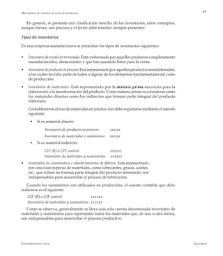 AlfaomegaFundamentos de costos
85Mecanismos de control de flujo de materiales
En general, se presenta una clasificación sencilla de los inventarios; estos conceptos,
aunque breves, son precisos y el lector debe tenerlos siempre presentes:
Tipos de inventarios
En una empresa manufacturera se presentan los tipos de inventarios siguientes:
w	 Inventario de producto terminado: Está conformado por aquellos productos completamente
manufacturados, almacenados y que han quedado listos para la venta.
w	 Inventariodeproductoenproceso:Estárepresentadoporaquellosproductossemielaborados,
a los cuales les falta parte de todos o alguno de los elementos fundamentales del costo
de producción.
w	 Inventario de materiales: Está representado por la materia prima necesaria para la
elaboración o la transformación del producto. Como materia prima se consideran tanto
los materiales directos como los indirectos que forman parte integral del producto
elaborado.
	 Contablemente el uso de materiales en producción debe registrarse mediante el asiento
siguiente:
w	 Si es material directo:
Inventario de producto en proceso	 xxxxxx
Inventario de materiales y suministros xxxxxx
w	 Si es material indirecto:
CIF (R) o CIF control 		 xxxxxx
Inventario de materiales y suministros xxxxxx
w	 Inventario de suministros o abastecimientos de fábrica: Está representado
por una clase especial de materiales, como lubricantes, grasas, aceites,
etc., que si bien no forman parte integral del producto terminado, son
indispensables para desarrollar el proceso de fabricación.
Cuando los suministros son utilizados en producción, el asiento contable que debe
realizarse es el siguiente:
CIF (R) o CIF control 		 xxxxxx
Inventario de materiales y suministros xxxxxx
Como se observa, generalmente se lleva una sola cuenta denominada inventario de
materiales y suministros para representar todos los materiales que, de una u otra forma,
son indispensables para desarrollar el proceso productivo.
 