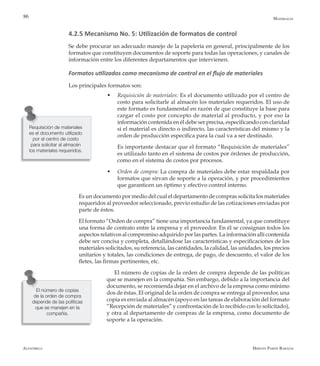Alfaomega Hernán Pabón Barajas
86
4.2.5 Mecanismo No. 5: Utilización de formatos de control
Se debe procurar un adecuado manejo de la papelería en general, principalmente de los
formatos que constituyen documentos de soporte para todas las operaciones, y canales de
información entre los diferentes departamentos que intervienen.
Formatos utilizados como mecanismo de control en el flujo de materiales
Los principales formatos son:
w	 Requisición de materiales: Es el documento utilizado por el centro de
costo para solicitarle al almacén los materiales requeridos. El uso de
este formato es fundamental en razón de que constituye la base para
cargar el costo por concepto de material al producto, y por eso la
información contenida en él debe ser precisa, especificando con claridad
si el material es directo o indirecto, las características del mismo y la
orden de producción específica para la cual va a ser destinado.
	 Es importante destacar que el formato “Requisición de materiales”
es utilizado tanto en el sistema de costos por órdenes de producción,
como en el sistema de costos por procesos.
w	 Orden de compra: La compra de materiales debe estar respaldada por
formatos que sirvan de soporte a la operación, y por procedimientos
que garanticen un óptimo y efectivo control interno.
	 Es un documento por medio del cual el departamento de compras solicita los materiales
requeridos al proveedor seleccionado, previo estudio de las cotizaciones enviadas por
parte de éstos.
	 El formato “Orden de compra” tiene una importancia fundamental, ya que constituye
una forma de contrato entre la empresa y el proveedor. En él se consignan todos los
aspectos relativos al compromiso adquirido por las partes. La información allí contenida
debe ser concisa y completa, detallándose las características y especificaciones de los
materiales solicitados, su referencia, las cantidades, la calidad, las unidades, los precios
unitarios y totales, las condiciones de entrega, de pago, de descuento, el valor de los
fletes, las firmas pertinentes, etc.
El número de copias de la orden de compra depende de las políticas
que se manejen en la compañía. Sin embargo, debido a la importancia del
documento, se recomienda dejar en el archivo de la empresa como mínimo
dos de éstas. El original de la orden de compra se entrega al proveedor, una
copia es enviada al almacén (apoyo en las tareas de elaboración del formato
“Recepción de materiales” y confrontación de lo recibido con lo solicitado),
y otra al departamento de compras de la empresa, como documento de
soporte a la operación.
Requisición de materiales
es el documento utilizado
por el centro de costo
para solicitar al almacén
los materiales requeridos.
Materiales
El número de copias
de la orden de compra
depende de las políticas
que se manejen en la
compañía.
 