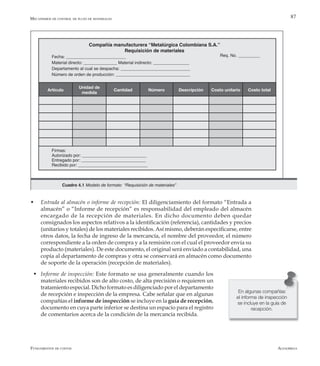 AlfaomegaFundamentos de costos
87
w	 Entrada al almacén o informe de recepción: El diligenciamiento del formato “Entrada a
almacén” o “Informe de recepción” es responsabilidad del empleado del almacén
encargado de la recepción de materiales. En dicho documento deben quedar
consignados los aspectos relativos a la identificación (referencia), cantidades y precios
(unitarios y totales) de los materiales recibidos.Así mismo, deberán especificarse, entre
otros datos, la fecha de ingreso de la mercancía, el nombre del proveedor, el número
correspondiente a la orden de compra y a la remisión con el cual el proveedor envía su
producto (materiales). De este documento, el original será enviado a contabilidad, una
copia al departamento de compras y otra se conservará en almacén como documento
de soporte de la operación (recepción de materiales).
w	Informe de inspección: Este formato se usa generalmente cuando los
materiales recibidos son de alto costo, de alta precisión o requieren un
tratamiento especial. Dicho formato es diligenciado por el departamento
de recepción e inspección de la empresa. Cabe señalar que en algunas
compañías el informe de inspección se incluye en la guía de recepción,
documento en cuya parte inferior se destina un espacio para el registro
de comentarios acerca de la condición de la mercancía recibida.
Compañía manufacturera “Metalúrgica Colombiana S.A.”
Requisición de materiales
Fecha: _________________________
Material directo: ______________ Material indirecto: _______________
Departamento al cual se despacha: _____________________________
Número de orden de producción: _______________________________
Req. No. _________
Artículo
Unidad de
medida
Cantidad Número Descripción Costo unitario Costo total
Firmas:
Autorizado por: ___________________________
Entregado por: ___________________________
Recibido por: _____________________________
Mecanismos de control de flujo de materiales
Cuadro 4.1 Modelo de formato “Requisición de materiales”
En algunas compañías
el informe de inspección
se incluye en la guía de
recepción.
 