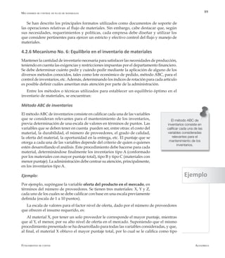 AlfaomegaFundamentos de costos
89
El método ABC de
inventarios consiste en
calificar cada una de las
variables consideradas
relevantes para el
mantenimiento de los
inventarios.
Mecanismos de control de flujo de materiales
Se han descrito los principales formatos utilizados como documentos de soporte de
las operaciones relativas al flujo de materiales. Sin embargo, cabe destacar que, según
sus necesidades, requerimientos y políticas, cada empresa debe diseñar y utilizar los
que considere pertinentes para ejercer un estricto y efectivo control del flujo y manejo de
materiales.
4.2.6 Mecanismo No. 6: Equilibrio en el inventario de materiales
Mantener la cantidad de inventario necesaria para satisfacer las necesidades de producción,
teniendo en cuenta las exigencias y restricciones impuestas por el departamento financiero.
Se debe determinar cuánto pedir y cuándo pedir mediante la aplicación de alguno de los
diversos métodos conocidos, tales como lote económico de pedido, método ABC, para el
control de inventarios, etc.Además, determinando los índices de rotación para cada artículo
es posible definir cuáles ameritan más atención por parte de la administración.
Entre los métodos o técnicas utilizados para establecer un equilibrio óptimo en el
inventario de materiales, se encuentran:
Método ABC de inventarios
El métodoABC de inventarios consiste en calificar cada una de las variables
que se consideran relevantes para el mantenimiento de los inventarios,
previa determinación de una escala de valores en términos de puntos. Las
variables que se deben tener en cuenta pueden ser, entre otras: el costo del
material, la durabilidad, el número de proveedores, el grado de calidad,
la oferta del material, la oportunidad en la entrega, etc. El puntaje que se
otorga a cada una de las variables depende del criterio de quien o quienes
estén desarrollando el análisis. Este procedimiento debe hacerse para cada
material, determinándose finalmente los inventarios tipo A (conformado
por los materiales con mayor puntaje total), tipo B y tipo C (materiales con
menor puntaje). La administración debe centrar su atención, principalmente,
en los inventarios tipo A.
Ejemplo:
Por ejemplo, supóngase la variable oferta del producto en el mercado, en
términos del número de proveedores. Se tienen tres materiales: X, Y y Z,
cada uno de los cuales se debe calificar con base en una escala previamente
definida (escala de 1 a 10 puntos).
La escala de valores para el factor nivel de oferta, dado por el número de proveedores
que ofrecen el insumo requerido, es:
Al material X, por tener un solo proveedor le corresponde el mayor puntaje, mientras
que al Y, el menor, por su alto nivel de oferta en el mercado. Suponiendo que el mismo
procedimiento presentado se ha desarrollado para todas las variables consideradas, y que,
al final, el material X obtuvo el mayor puntaje total, por lo cual se le califica como tipo
Ejemplo
 