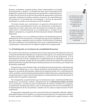 AlfaomegaFundamentos de costos
9
Los sistemas de costeo
son herramienta clave
para la administración
en la visualización
y consecución de
los objetivos de una
organización.
Los sistemas de costeo
son parte fundamental
del sistema contable de
la empresa, y medios
con los cuales se
espera alcanzar el éxito
empresarial.
humano, suministros, materias primas, dinero representado en el capital
de participación y demás). Y se tendrán las bases para la formulación del
diagnóstico empresarial, la planeación de producción, la determinación y
la selección de cursos de acción en el desarrollo de operaciones y proyectos
especiales, la fijación de políticas relativas al proceso de comercialización
de productos y la formulación de estrategias y tácticas de desarrollo
consistentes y acordes con la situación real de la empresa.
Al mismo tiempo que suministrará a la gerencia información útil,
producto de los procedimientos técnicos de clasificación, acumulación y
asignación de costos, interviene como mecanismo de evaluación, control,
supervisión y retroalimentación en el cumplimiento y el logro de los
objetivos propuestos y, en general, del éxito alcanzado durante el desarrollo
del proceso.
Estos resultados, a su vez, constituyen las bases y los fundamentos para la
definición de nuevos mecanismos y estrategias de negocio que impliquen el
logro de ventajas competitivas para la empresa. De esta forma, los sistemas
de costeo constituyen una herramienta clave para la administración en la
visualización y consecución de los objetivos propios de la organización.
1.1.4 Participación en el sistema de contabilidad financiera
De acuerdo con las finanzas, la información de costos representa el fundamento vital en la
evaluación del beneficio obtenido por la operación del negocio, en la estimación del impacto
financiero provocado por diferentes alternativas y cursos de acción propuestos. Y en la
determinación del nivel de viabilidad de la implementación de estrategias y tácticas de
operación encaminadas al logro del nivel competitivo deseado (el análisis de la información
permite determinar aquellas alternativas financieramente no convenientes, por el bajo nivel
de beneficio estimado).
De igual forma, como elemento crítico en la elaboración de presupuestos y determinación
de niveles de utilidad que se van a obtener (beneficio real alcanzado por la operación del
negocio en un período determinado, utilización de capital invertido, etc.), la información de
costos constituye una herramienta fundamental de análisis financiero, suministrando bases
a la gerencia para la supervisión del desempeño y la determinación del éxito alcanzado en
el desarrollo de la gestión empresarial.
Por consiguiente, se puede afirmar que los sistemas de costeo, mediante identificación,
clasificación, acumulación, análisis e interpretación de la información relativa al costeo
de los productos, constituyen parte fundamental del sistema contable de la empresa,
suministrando fundamentos básicos para la determinación del nivel de factibilidad de
la implementación de los mecanismos y medios con los cuales se espera alcanzar el éxito
empresarial.
Es importante comprender que en la consecución del nivel competitivo deseado, objetivo
primordial del proceso de empresa, se requieren la participación y el compromiso absoluto
de todos aquellos interesados en el beneficio de la organización: grupos internos, sobre
Generalidades
 