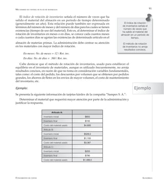AlfaomegaFundamentos de costos
91
El índice de rotación de inventarios señala el número de veces que ha
salido el material del almacén en un período de tiempo determinado
(generalmente un año). Esta relación puede también ser expresada en
términos del número de meses y del número de días para los cuales se tienen
existencias (tiempo de uso del material). Esto es, al determinar el índice de
rotación de inventarios en meses o en días, se conoce cada cuantos meses
o cada cuantos días se agotan las existencias de determinado artículo en el
El índice de rotación
de inventarios señala el
número de veces que
ha salido el material del
almacén en un período de
tiempo.
El método de rotación
de inventarios no arroja
resultados concisos,
Artículo A:
Inventario inicial $855
Inventario final $745
Costo del material usado $4.800
Artículo B:
Inventario inicial $528,5
Inventario final $1.155
Costo del material usado $3.367
Artículo C:
Inventario inicial $203
Inventario final $790
Costo del material usado $1.489,5
Mecanismos de control de flujo de materiales
almacén de materias primas. La administración debe centrar su atención
en los materiales con mayor índice de rotación.
En meses: No. de meses = 12 / Rot. inv.
En días: No. de días =  360 / Rot. inv.
Cabe destacar que el método de rotación de inventarios, usado para establecer el
equilibrio en el inventario de materiales, aunque es utilizado frecuentemente, no arroja
resultados concisos, en razón de que no toma en consideración variables fundamentales,
tales como: el costo del pedido, los descuentos por volumen que se obtienen por pedidos
grandes, los ahorros de fletes en los envíos de mayor volumen, el costo de mantenimiento
del inventario, etc.
Ejemplo:
Se presenta la siguiente información de tarjetas kárdex de la compañía “Sampex S. A.”:
Determinar el material que requerirá mayor atención por parte de la administración y
justificar la respuesta.
Ejemplo
 