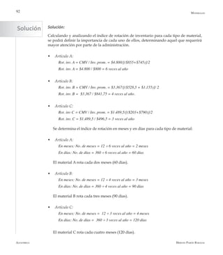 Alfaomega Hernán Pabón Barajas
92
Solución:
Calculando y analizando el índice de rotación de inventario para cada tipo de material,
se podrá definir la importancia de cada uno de ellos, determinando aquel que requerirá
mayor atención por parte de la administración.
w	 Artículo A:
Rot. inv. A = CMV / Inv. prom. = $4.800/[($855+$745)]/2
Rot. inv. A = $4.800 / $800 = 6 veces al año
w	 Artículo B:
Rot. inv. B = CMV / Inv. prom. = $3.367/[($528,5 + $1.155)]/ 2
Rot. inv. B =  $3.367 / $841,75 = 4 veces al año.
w	 Artículo C:
Rot. inv C = CMV / Inv. prom. = $1.489,5/[($203+$790)]/2
Rot. inv. C = $1.489,5 / $496,5 = 3 veces al año
Se determina el índice de rotación en meses y en días para cada tipo de material:
w	 Artículo A:
En meses: No. de meses = 12 ÷ 6 veces al año = 2 meses
En días: No. de días = 360 ÷ 6 veces al año = 60 días
El material A rota cada dos meses (60 días).
w	 Artículo B:
En meses: No. de meses = 12 ÷ 4 veces al año = 3 meses
En días: No. de días = 360 ÷ 4 veces al año = 90 días
El material B rota cada tres meses (90 días).
w	 Artículo C:
En meses: No. de meses =  12 ÷ 3 veces al año = 4 meses
En días: No. de días =  360 ÷ 3 veces al año = 120 días
El material C rota cada cuatro meses (120 días).
Materiales
Solución
 