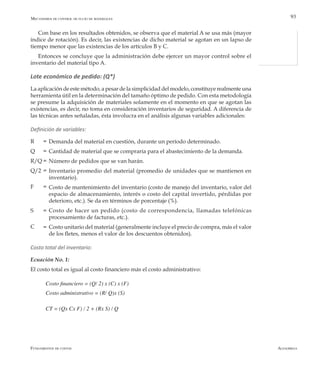 AlfaomegaFundamentos de costos
93
Con base en los resultados obtenidos, se observa que el material A se usa más (mayor
índice de rotación). Es decir, las existencias de dicho material se agotan en un lapso de
tiempo menor que las existencias de los artículos B y C.
Entonces se concluye que la administración debe ejercer un mayor control sobre el
inventario del material tipo A.
Lote económico de pedido: (Q*)
La aplicación de este método, a pesar de la simplicidad del modelo, constituye realmente una
herramienta útil en la determinación del tamaño óptimo de pedido. Con esta metodología
se presume la adquisición de materiales solamente en el momento en que se agotan las
existencias, es decir, no toma en consideración inventarios de seguridad. A diferencia de
las técnicas antes señaladas, ésta involucra en el análisis algunas variables adicionales:
Definición de variables:
Demanda del material en cuestión, durante un período determinado.
Cantidad de material que se compraría para el abastecimiento de la demanda.
Número de pedidos que se van harán.
Inventario promedio del material (promedio de unidades que se mantienen en
inventario).
Costo de mantenimiento del inventario (costo de manejo del inventario, valor del
espacio de almacenamiento, interés o costo del capital invertido, pérdidas por
deterioro, etc.). Se da en términos de porcentaje (%).
Costo de hacer un pedido (costo de correspondencia, llamadas telefónicas
procesamiento de facturas, etc.).
Costo unitario del material (generalmente incluye el precio de compra, más el valor
de los fletes, menos el valor de los descuentos obtenidos).
Costo total del inventario:
Ecuación No. 1:
El costo total es igual al costo financiero más el costo administrativo:
Costo financiero = (Q/ 2) x (C) x (F)
Costo administrativo = (R/ Q)x (S)
CT = (Qx Cx F) / 2 + (Rx S) / Q
Mecanismos de control de flujo de materiales
R
Q
R/Q
Q/2
F
S
C
=
=
=
=
=
=
=
 