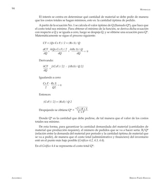 Alfaomega Hernán Pabón Barajas
94
El interés se centra en determinar qué cantidad de material se debe pedir de manera
que los costos totales se hagan mínimos, esto es: la cantidad óptima de pedido.
Apartir de la ecuación No. 1 se calcula el valor óptimo de Q (llamado Q*), que hace que
el costo total sea mínimo. Para obtener el mínimo de la función, se deriva dicha ecuación
con respecto a Q y se iguala a cero, luego se despeja Q, y se obtiene una ecuación para Q*.
Matemáticamente se sigue el proceso siguiente:
CT = (Qx Cx F) / 2 + (Rx S) / Q
dCT   ∂(Qx Cx F) / 2    ∂(Rx S) / Q      
dQ               dQ                     dQ
Derivando:
∂CT     [(CxF) / 2]  -  [(RxS) / Q 2]    
dQ
Igualando a cero:
Cx F - Rx S    
   2        Q2
Entonces
(CxF) / 2] = (RxS) / Q 2
Despejando se obtiene Q* =
Donde Q* es la cantidad que debe pedirse, de tal manera que el valor de los costos
totales sea mínimo.
De esta forma, para garantizar la cantidad demandada del material (cantidades de
material que producción requiere), el número de pedidos que se va a hacer sería: R/Q*
(relación entre la demanda del material por período y la cantidad óptima de material que
se va a pedir), de manera que el costo total (administrativo y financiero) del inventario
esté en el punto más bajo posible (Gráficos 4.2, 4.3, 4.4).
Materiales
2 x R x S
C x F
= =+ 0
=
= 0
En el Gráfico 4.4 se representa el costo total Q*:
 