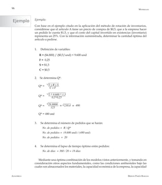 Alfaomega Hernán Pabón Barajas
96
Ejemplo:
Con base en el ejemplo citado en la aplicación del método de rotación de inventarios,
considérese que el articulo A tiene un precio de compra de $0,5, que a la empresa hacer
un pedido le cuesta $1,5, y que el costo del capital invertido en existencias (inventario)
representa un 25%. Con la información suministrada, determinar la cantidad óptima del
artículo a pedirse.
1.	 Definición de variables:
R = ($4.800) / ($0,5/und) = 9.600 und
F = 0,25
S = $1,5
C = $0,5
2.	 Se determina Q*:
Q* =
Q* =
Q* =
Q* = 480 und
3.	 Se determina el número de pedidos que se harán:
No. de pedidos =  R / Q*
No. de pedidos =  (9.600 und) / (480 und)
No. de pedidos  =  20
4.	 Se determina el lapso de tiempo óptimo entre pedidos:
No. de días  = 360 / 20 = 18 días
Mediante una óptima combinación de los modelos vistos anteriormente, y tomando en
consideración otros aspectos fundamentales, como las condiciones ambientales bajo las
cuales son almacenados los materiales, la capacidad económica de la empresa, la capacidad
Materiales
2 x R x S
C x F
2 * 9.600 * 1,5
0,5*0,25
28.8000.
125
= 230,4 = 480
Ejemplo
 