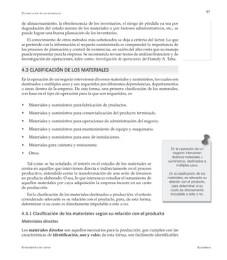 AlfaomegaFundamentos de costos
97
de almacenamiento, la obsolescencia de los inventarios, el riesgo de pérdida ya sea por
degradación del estado mismo de los materiales o por factores administrativos, etc., se
puede lograr una buena planeación de los inventarios.
El conocimiento de otros métodos más sofisticados se deja a criterio del lector. Lo que
se pretende con la información al respecto suministrada es comprender la importancia de
los procesos de planeación y control de existencias, en razón del alto costo que su manejo
puede representar para la empresa. Se recomienda revisar textos de análisis financiero y de
investigación de operaciones, tales como: Investigación de operaciones de Hamdy A. Taha.
4.3 CLASIFICACIÓN DE LOS MATERIALES
En la operación de un negocio intervienen diversos materiales y suministros, los cuales son
destinados a múltiples usos y son requeridos por diferentes dependencias, departamentos
o áreas dentro de la empresa. De esta forma, una primera clasificación de los materiales,
con base en el tipo de operación para la que son requeridos, es:
w	 Materiales y suministros para fabricación de productos.
w	 Materiales y suministros para comercialización del producto terminado.
w	 Materiales y suministros para operaciones de administración del negocio.
w	 Materiales y suministros para mantenimiento de equipo y maquinaria.
w	 Materiales y suministros para aseo de instalaciones.
w	 Materiales para cafetería y restaurante.
w	 Otros.
Tal como se ha señalado, el interés en el estudio de los materiales se
centra en aquellos que intervienen directa o indirectamente en el proceso
productivo, entendido como la transformación de una serie de insumos
en producto elaborado. O sea, lo que interesa es estudiar el tratamiento de
aquellos materiales por cuya adquisición la empresa incurre en un costo
de producción.
En la clasificación de los materiales destinados a producción, el criterio
considerado relevante es su relación con el producto, para, de esta forma,
determinar si su costo es directamente imputable a éste o no.
4.3.1 Clasificación de los materiales según su relación con el producto
Materiales directos
Los materiales directos son aquellos necesarios para la producción, que cumplen con las
características de identificación, uso y valor; de esta forma, son fácilmente identificables
En la operación de un
negocio intervienen
diversos materiales y
suministros, destinados a
múltiples usos.
En la clasificación de los
materiales, es relevante su
relación con el producto,
para determinar si su
costo es directamente
imputable a éste o no.
Clasificación de los materiales
 