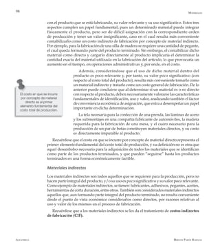 Alfaomega Hernán Pabón Barajas
98
con el producto que se está fabricando, su valor relevante y su uso significativo. Estos tres
aspectos cumplen un papel fundamental, pues un determinado material puede integrar
físicamente el producto, pero ser de difícil asignación con la correspondiente orden
de producción y tener un valor insignificante, caso en el cual resulta más conveniente
contabilizarlo como un costo indirecto de fabricación por concepto de material indirecto.
Por ejemplo, para la fabricación de una silla de madera se requiere una cantidad de pegante,
el cual queda formando parte del producto terminado. Sin embargo, el contabilizar dicho
material como directo y cargarlo directamente al producto implicaría el determinar la
cantidad exacta del material utilizada en la fabricación del artículo, lo que provocaría un
aumento en el tiempo, en operaciones administrativas y, por ende, en el costo.
Además, considerándose que el uso de dicho material dentro del
producto es poco relevante y, por tanto, su valor poco significativo (con
respecto al costo total del producto), resulta más conveniente tomarlo como
un material indirecto y tratarlo como un costo general de fabricación. De lo
anterior puede concluirse que al determinar si un material es o no directo
con respecto al producto, deben necesariamente valorarse las características
fundamentales de identificación, uso y valor, analizando también el factor
de conveniencia económica de asignación, que entra a desempeñar un papel
importante en dicha determinación.
La tela necesaria para la confección de una prenda, las láminas de acero
y los submontajes en una compañía fabricante de automóviles, la madera
requerida para la fabricación de una mesa, y el cuero necesario para la
producción de un par de botas constituyen materiales directos, y su costo
es directamente imputable al producto.
Recuérdese que el costo en que se incurre por concepto de material directo representa el
primer elemento fundamental del costo total de producción, y su definición no es otra que
aquel desembolso necesario para la adquisición de todos los materiales que se identifican
como parte de los productos terminados, y que pueden “seguirse” hasta los productos
terminados en una forma económicamente factible.
Materiales indirectos
Los materiales indirectos son todos aquellos que se requieren para la producción, pero no
hacen parte integral del producto, y/o su uso es poco significativo y su valor poco relevante.
Como ejemplo de materiales indirectos, se tienen: lubricantes, adhesivos, pegantes, aceites,
herramientas de corta duración, entre otros. También son considerados materiales indirectos
aquellos que, aun formando parte integral del producto terminado, no resulta conveniente
desde el punto de vista económico considerarlos como directos, por razones relativas al
uso y valor de los mismos en el proceso de fabricación.
Recuérdese que a los materiales indirectos se les da el tratamiento de costos indirectos
de fabricación (CIF).
El costo en que se incurre
por concepto de material
directo es el primer
elemento fundamental del
costo total de producción.
Materiales
 