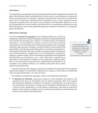 AlfaomegaFundamentos de costos
99
Suministros
Los suministros son materiales no necesarios para producir, pero sí requeridos en producción
para el desarrollo de labores administrativas, oficios varios, y otras de apoyo a la operación
directa de producción. Por ejemplo: papelería, desinfectantes, artículos de aseo general,
entre otros. Es importante entender que los suministros a que se hace referencia son los
utilizados en producción, a los cuales se les considera como materiales indirectos y se les
da el tratamiento de costos indirectos de fabricación. Los suministros utilizados en otras
áreas del negocio, como ventas, publicidad, gerencia, finanzas, mercadeo, etc., constituyen
gastos del período.
Material de empaque
Cuando el material de empaque se hace indispensable para conservar,
transportarymantenerelartículoenóptimascondiciones,independientemente
de la función de mercadeo que cumpla, se considera parte del producto
elaborado, y el desembolso en el que se incurre por dicho concepto
representa un costo de producción. Es decir, para la producción, el empaque
constituye algo necesario, siempre y cuando permita la conservación de las
propiedades y del óptimo estado del producto, y facilite la manipulación y
el transporte del mismo. Bajo este concepto, el empaque deberá considerarse
como material directo, cargándose su costo directamente al producto,
siempre y cuando cumpla con las características de identificación (fácilmente
identificable con el producto), uso y valor (relevante y significativo)
requeridas. Si el material no cumple con las condiciones expuestas antes,
pero sí con la función de conservación y mantenimiento del producto, se
considera como material indirecto y se clasifica como parte de los costos
indirectos de producción.
Cuando la función del empaque es provocar, mediante la presentación del producto,
impacto psicológico al consumidor, incitándole a la compra, su valor debe ser considerado
como un gasto del período y no como un costo.
Con respecto al material de empaque, se tiene una clasificación adicional:
w	 El material de embalaje, usado para empacar varias unidades de producto. Las
consideraciones para su tratamiento son las mismas expuestas antes. Si la función
del material de embalaje es facilitar el transporte, la distribución, la conservación y
la manipulación del producto, además de ser fácilmente identificable con el mismo,
y tener un valor significativo, su costo deberá considerarse como directo respecto al
producto. En caso de no cumplir con las características anteriores, su tratamiento será
el de un costo indirecto de fabricación.
Si el empaque provoca
impacto psicológico en el
consumidor, su valor debe
considerarse un gasto del
período y no como
un costo.
Clasificación de los materiales
 