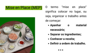 Mise en Place (MEP)
Apanhar o material
necessário;
Separar os ingredientes;
Conhecer a receita;
Definir a ordem de trabalho.
O termo “mise en place”
significa colocar no lugar, ou
seja, organizar o trabalho antes
de começar:
 
