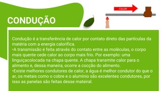 Condução é a transferência de calor por contato direto das partículas da
matéria com a energia calorífica.
•A transmissão é feita através do contato entre as moléculas, o corpo
mais quente cede calor ao corpo mais frio. Por exemplo: uma
linguiçacolocada na chapa quente. A chapa transmite calor para o
alimento e, dessa maneira, ocorre a cocção do alimento.
•Existe melhores condutores de calor, a água é melhor condutor do que o
ar, os metais como o cobre e o alumínio são excelentes condutores, por
isso as panelas são feitas desse mateiral.
CONDUÇÃO
 