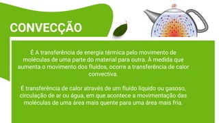 É A transferência de energia térmica pelo movimento de
moléculas de uma parte do material para outra. À medida que
aumenta o movimento dos fluidos, ocorre a transferência de calor
convectiva.
É transferência de calor através de um fluído líquido ou gasoso,
circulação de ar ou água, em que acontece a movimentação das
moléculas de uma área mais quente para uma área mais fria.
CONVECÇÃO
 