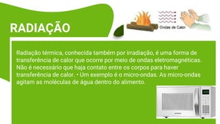 Radiação térmica, conhecida também por irradiação, é uma forma de
transferência de calor que ocorre por meio de ondas eletromagnéticas.
Não é necessário que haja contato entre os corpos para haver
transferência de calor. • Um exemplo é o micro-ondas. As micro-ondas
agitam as moléculas de água dentro do alimento.
RADIAÇÃO
 