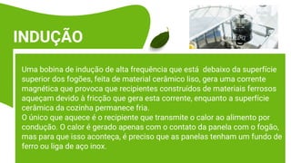 Uma bobina de indução de alta frequência que está debaixo da superfície
superior dos fogões, feita de material cerâmico liso, gera uma corrente
magnética que provoca que recipientes construídos de materiais ferrosos
aqueçam devido à fricção que gera esta corrente, enquanto a superfície
cerâmica da cozinha permanece fria.
O único que aquece é o recipiente que transmite o calor ao alimento por
condução. O calor é gerado apenas com o contato da panela com o fogão,
mas para que isso aconteça, é preciso que as panelas tenham um fundo de
ferro ou liga de aço inox.
INDUÇÃO
 
