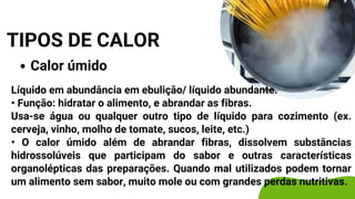 Calor úmido
TIPOS DE CALOR
Líquido em abundância em ebulição/ líquido abundante.
• Função: hidratar o alimento, e abrandar as fibras.
Usa-se água ou qualquer outro tipo de líquido para cozimento (ex.
cerveja, vinho, molho de tomate, sucos, leite, etc.)
• O calor úmido além de abrandar fibras, dissolvem substâncias
hidrossolúveis que participam do sabor e outras características
organolépticas das preparações. Quando mal utilizados podem tornar
um alimento sem sabor, muito mole ou com grandes perdas nutritivas.
 