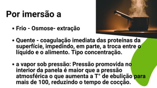 Frio - Osmose- extração
Quente - coagulação imediata das proteínas da
superfície, impedindo, em parte, a troca entre o
líquido e o alimento. Tipo concentração.
a vapor sob pressão: Pressão promovida no
interior da panela é maior que a pressão
atmosférica o que aumenta a T° de ebulição para
mais de 100, reduzindo o tempo de cocção.
Por imersão a
 