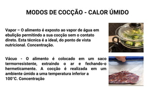 MODOS DE COCÇÃO - CALOR ÚMIDO
Vapor – O alimento é exposto ao vapor de água em
ebulição permitindo a sua cocção sem o contato
direto. Esta técnica é a ideal, do ponto de vista
nutricional. Concentração.
Vácuo - O alimento é colocado em um saco
termorresistente, extraindo o ar e fechando-o
hermeticamente. A cocção é realizada em um
ambiente úmido a uma temperatura inferior a
100°C. Concentração
 