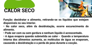Função: desidratar o alimento, retirando-se os líquidos que estejam
disponíveis no seu interior.
• No calor seco, além da desidratação, ocorre escurecimento do
alimento.
• Pode ser com ou sem gordura e nenhum líquido é acrescentado.
• A água evapora quando submetida ao calor - Quando a temperatura
interna dos alimentos aumenta, as moléculas de água se evaporam,
causando a desidratação e a perda de peso durante a cocção.
CALOR SECO
 