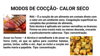 MODOS DE COCÇÃO- CALOR SECO
Rôti – É a cocção de um alimento em contato direto com
o calor em um ambiente seco. Coagulação superficial ou
completa das proteínas do alimento,
Esta técnica é aplicada em carnes vermelhas ou brancas.
Forma-se uma crosta mais ou menos dourada, crocante
e particularmente saborosa. Tipo: concentração.
Assar no Forno – A técnica é semelhante à de assar no
forno (roti), só que se aplica para cozinhar batatas,
pastas, tortas, suflês e etc. Aqui se inclui a cocção em
banho maria e papelote. Tipo: concentração.
 