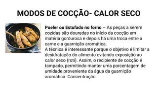 Poeler ou Estufado no forno – As peças a serem
cozidas são douradas no início da cocção em
matéria gordurosa e depois há uma troca entre a
carne e a guarnição aromática.
A técnica é interessante porque o objetivo é limitar a
desidratação do alimento evitando exposição ao
calor seco (roti). Assim, o recipiente de cocção é
tampado, permitindo manter uma porcentagem de
umidade proveniente da água da guarnição
aromática. Concentração.
MODOS DE COCÇÃO- CALOR SECO
 