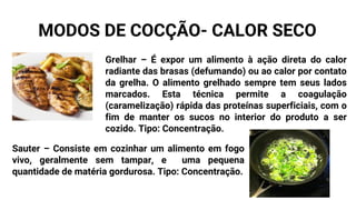 Grelhar – É expor um alimento à ação direta do calor
radiante das brasas (defumando) ou ao calor por contato
da grelha. O alimento grelhado sempre tem seus lados
marcados. Esta técnica permite a coagulação
(caramelização) rápida das proteínas superficiais, com o
fim de manter os sucos no interior do produto a ser
cozido. Tipo: Concentração.
Sauter – Consiste em cozinhar um alimento em fogo
vivo, geralmente sem tampar, e uma pequena
quantidade de matéria gordurosa. Tipo: Concentração.
MODOS DE COCÇÃO- CALOR SECO
 