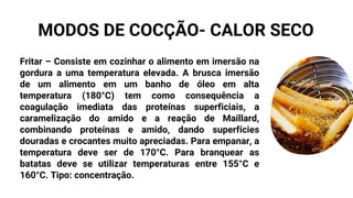 Fritar – Consiste em cozinhar o alimento em imersão na
gordura a uma temperatura elevada. A brusca imersão
de um alimento em um banho de óleo em alta
temperatura (180°C) tem como consequência a
coagulação imediata das proteínas superficiais, a
caramelização do amido e a reação de Maillard,
combinando proteínas e amido, dando superfícies
douradas e crocantes muito apreciadas. Para empanar, a
temperatura deve ser de 170°C. Para branquear as
batatas deve se utilizar temperaturas entre 155°C e
160°C. Tipo: concentração.
MODOS DE COCÇÃO- CALOR SECO
 