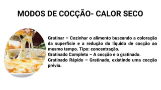 Gratinar – Cozinhar o alimento buscando a coloração
da superfície e a redução do líquido de cocção ao
mesmo tempo. Tipo: concentração.
Gratinado Completo – A cocção e o gratinado.
Gratinado Rápido – Gratinado, existindo uma cocção
prévia.
MODOS DE COCÇÃO- CALOR SECO
 
