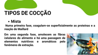 Mista
Numa primeira fase, coagulam-se superficialmente as proteínas e a
reação de Maillard
.
TIPOS DE COCÇÃO
Em uma segunda fase, amolecem as fibras
celulares do alimento e há uma passagem de
elementos nutritivos e aromáticos pelo
fenômeno de extração.
 
