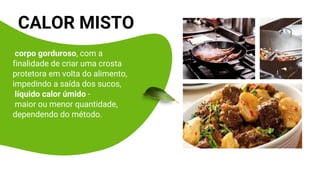 CALOR MISTO
corpo gorduroso, com a
finalidade de criar uma crosta
protetora em volta do alimento,
impedindo a saída dos sucos,
líquido calor úmido -
maior ou menor quantidade,
dependendo do método.
 