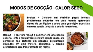 Braiser – Consiste em cozinhar peças inteiras,
previamente douradas em uma matéria gordurosa,
dentro de um líquido e sobre uma guarnição aromática,
em uma panela tampada e cozida lentamente.
Ragout – Fazer um ragout é cozinhar em uma panela
coberta, lenta e regularmente em um líquido ligado. Os
alimentos são cortados em pedaços, previamente
dourados em uma matéria gordurosa. O líquido
aromatizado será transformado em molho.
MODOS DE COCÇÃO- CALOR SECO
 